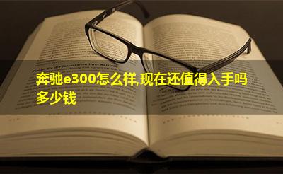 奔驰e300怎么样,现在还值得入手吗多少钱