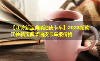 【江铃新宝典柴油皮卡车】2023新款江铃新宝典柴油皮卡车报价格